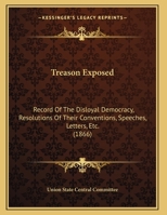 Treason Exposed: Record Of The Disloyal Democracy, Resolutions Of Their Conventions, Speeches, Letters, Etc. 1162237910 Book Cover