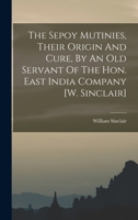 The Sepoy Mutinies, Their Origin And Cure, By An Old Servant Of The Hon. East India Company [w. Sinclair] 1017244685 Book Cover