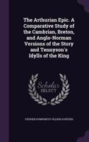 The Arthurian Epic: A Comparative Study Of The Cambrian, Breton, And Anglo-Norman Versions Of The Story And Tennyson's Idylls Of The King 1162995106 Book Cover