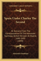 Spain Under Charles The Second: Or Extracts From The Correspondence Of The Alexander Stanhope, British Minister At Madrid, 1690-1699 1437288022 Book Cover