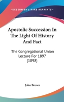 Apostolic Succession In The Light Of History And Fact: The Congregational Union Lecture For 1897 1436570034 Book Cover