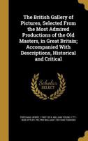 The British Gallery of Pictures, Selected From the Most Admired Productions of the Old Masters, in Great Britain; Accompanied With Descriptions, Historical and Critical 1363112066 Book Cover