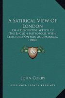 A Satirical View Of London: Or A Descriptive Sketch Of The English Metropolis, With Strictures On Men And Manners 1164547011 Book Cover