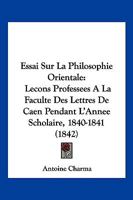 Essai Sur La Philosophie Orientale: Lecons Professees A La Faculte Des Lettres De Caen Pendant L'Annee Scholaire, 1840-1841 (1842) 1166796574 Book Cover