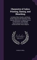 Chemistry of Calico Printing, Dyeing, and Bleaching: Including Silken Woollen, and Mixed Goods, Practical and Theoretical: With Copious Reference to O 1340777975 Book Cover