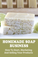 Homemade Soap Business: How To Start, Marketing And Selling Your Products: How To Advertise A Soap Product B098GN738Q Book Cover