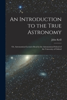 An Introduction to the True Astronomy: Or, Astronomical Lectures Read in the Astronomical School of the University of Oxford 1270997165 Book Cover