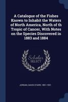 A Catalogue Of The Fishes Known To Inhabit The Waters Of North America: North Of Th Tropic Of Cancer, With Notes On The Species Discovered In 1883 And 1884 1279961872 Book Cover