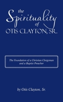 The Spirituality of Otis Clayton, Sr.: The Foundation of a Christian Clergyman and a Baptist Preacher 1663256640 Book Cover