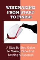 Winemaking From Start To Finish: A Step By Step Guide To Making Wine And Starting A Business: Wine Making Business B09CRT9YX3 Book Cover