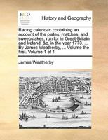 Racing calendar: containing an account of the plates, matches, and sweepstakes, run for in Great-Britain and Ireland, &c. in the year 1773. ... By James Weatherby, ... Volume the first. Volume 1 of 1 117090596X Book Cover