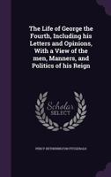 The life of George the Fourth, including his letters and opinions; with a view of the men, manners, and politics of his reign 1358313989 Book Cover