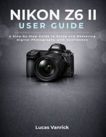 NIKON Z6 II USER GUIDE: A Step-by-Step Guide to Setup and Mastering Digital Photography with Confidence B0GNMC3ZGL Book Cover