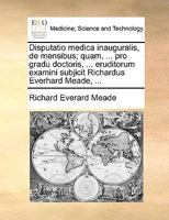 Disputatio medica inauguralis, de mensibus; quam, ... pro gradu doctoris, ... eruditorum examini subjicit Richardus Everhard Meade, ... 1170710182 Book Cover