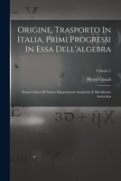 Origine, Trasporto In Italia, Primi Progressi In Essa Dell'algebra: Storia Critica Di Nuove Disquisizioni Analitiche E Metafisiche Arricchita; Volume 1 1019288914 Book Cover