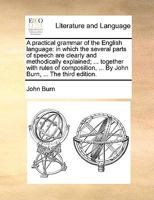 A practical grammar of the English language: in which the several parts of speech are clearly and methodically explained; ... together with rules of ... ... By John Burn, ... The third edition. 1170665519 Book Cover