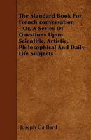 The Standard Book For French conversation - Or, A Series Of Questions Upon Scientific, Artistic, Philosophical And Daily-Life Subjects 1445588935 Book Cover