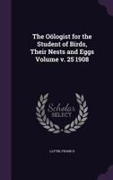 The Oölogist for the Student of Birds, Their Nests and Eggs; v. 25 1908 1013868439 Book Cover