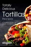 Totally Delicious Tortillas Recipes: A Cookbook of Mexican Dishes - SO Much More! 107799950X Book Cover