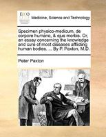 Specimen physico-medicum, de corpore humano, & ejus morbis. Or, an essay concerning the knowledge and cure of most diseases afflicting human bodies. ... By P. Paxton, M.D. 1170612423 Book Cover