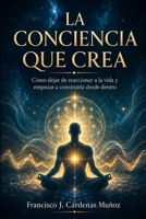 La Conciencia Que Crea: Cómo dejar de reaccionar a la vida y empezar a construirla desde dentro (Spanish Edition) B0H4VYDGZC Book Cover