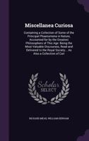 Miscellanea Curiosa: Containing a Collection of Some of the Principal Phaenomena in Nature, Accounted for by the Greatest Philosophers of This Age: Being the Most Valuable Discourses, Read and Deliver 1358318476 Book Cover