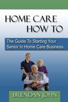 Home Care How to: The Guide to Starting Your Senior in Home Care Business 0983183201 Book Cover