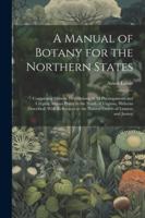 A Manual of Botany for the Northern States: Comprising Generic Descriptions of All Phenogamous and Cryptog Amous Plants to the North of Virginia, ... to the Natural Orders of Linneus and Jussieu 1022667513 Book Cover