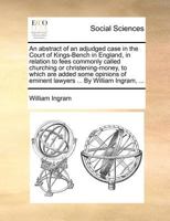 An abstract of an adjudged case in the Court of Kings-Bench in England, in relation to fees commonly called churching or christening-money, to which ... of eminent lawyers ... By William Ingram, ... 117138372X Book Cover