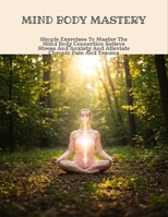Mind Body Mastery: Simple Exercises To Master The Mind Body Connection Relieve Stress And Anxiety And Alleviate Chronic Pain And Trauma B0FNC4N7S3 Book Cover