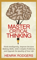 Master Critical Thinking: Think Intelligently, Improve Decision Making Skills, Solve Complex Problems, and Upgrade the Quality of Your Life B088BJLMGK Book Cover