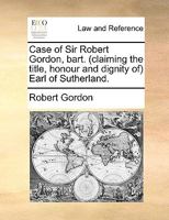 Case of Sir Robert Gordon, Bart. (claiming the Title, Honour and Dignity of) Earl of Sutherland 1140837923 Book Cover