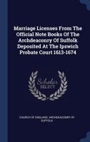 Marriage Licenses From The Official Note Books Of The Archdeaconry Of Suffolk Deposited At The Ipswich Probate Court 1613-1674 1120323827 Book Cover