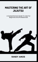 MASTERING THE ART OF JUJUTSU: A Comprehensive Guide To Judo For Beginners And Professionals B0C7J8286H Book Cover