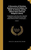 A Discussion of Christian Baptism as to Its Subject, Its Mode, Its History, and Its Effects Upon Civil and Religious Liberty: In Opposition to the View of Mr. Alexander Cambpell, as Expressed in Seven 1517228050 Book Cover