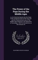 The Power of the Pope During the Middle Ages: Or, an Historical Inquiry Into the Origin of the Temporal Power of the Holy See and the Constitutional Laws of the Middle Ages Relating to the Deposition 9354309615 Book Cover