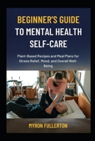 BEGINNER’S GUIDE TO MENTAL HEALTH SELF-CARE: Plant-Based Recipes and Meal Plans for Stress Relief, Mood, and Overall Well-Being B0FQKNXNWQ Book Cover