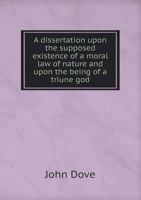 A Dissertation Upon the Supposed Existence of a Moral Law of Nature and Upon the Being of a Triune God 1341877051 Book Cover