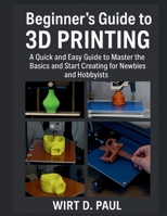 BEGINNER'S GUIDE TO 3D PRINTING: A Quick And Easy Guide To Master The Basics And Start Creating For Newbies And Hobbyists B0FJ71JFFQ Book Cover