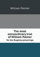The Most Extraordinary Trial of William Palmer, for the Rugeley Poisonings, Which Lasted Twelve Days (May 14-27, 1856) 1340205785 Book Cover