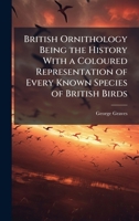 British Ornithology Being the History With a Coloured Representation of Every Known Species of British Birds 1024291847 Book Cover