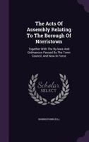The Acts Of Assembly Relating To The Borough Of Norristown: Together With The By-laws And Ordinances Passed By The Town Council, And Now In Force 1348123729 Book Cover
