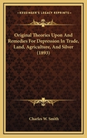 Original Theories Upon and Remedies for Depression in Trade: Land, Agriculture and Silver 1120665477 Book Cover