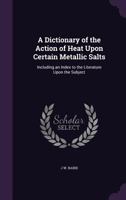 A Dictionary of the Action of Heat Upon Certain Metallic Salts: Including an Index to the Literature Upon the Subject 1357891911 Book Cover