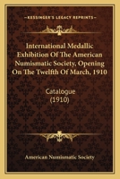 International Medallic Exhibition of the American Numismatic Society, Opening On the Twelfth of March 1910: Catalogue 1017590761 Book Cover