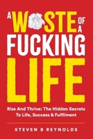 A WASTE OF A FUCKING LIFE: RISE AND THRIVE: THE HIDDEN SECRETS TO LIFE, SUCCESS & FULFILMENT 1446604926 Book Cover