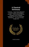 A Classical Dictionary: Containing ... Proper Names Mentioned in Ancient Authors, and Intended to Elucidate ... Points Connected with the Geography, History, Biography, Mythology and Fine Arts of the  1018060510 Book Cover