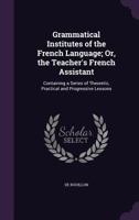 Grammatical Institutes of the French Language; Or, the Teacher's French Assistant: Containing a Series of Theoretic, Practical and Progressive Lessons 1357713398 Book Cover