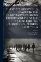 Statutes Proposed To Be Made By The University Of Oxford Commissioners, For The Queen's College, Oxford, Concerning Exhibitions... 1276347057 Book Cover