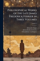 Philosophical works of the late James Frederick Ferrier in three volumes Volume 3 1176934872 Book Cover